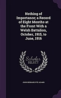 Nothing of Importance; A Record of Eight Months at the Front with a Welsh Battalion, October, 1915, to June, 1916 (Hardcover)