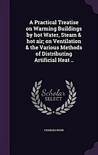 A Practical Treatise on Warming Buildings by Hot Water, Steam & Hot Air; On Ventilation & the Various Methods of Distributing Artificial Heat .. (Hardcover)