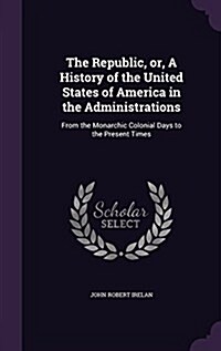 The Republic, Or, a History of the United States of America in the Administrations: From the Monarchic Colonial Days to the Present Times (Hardcover)