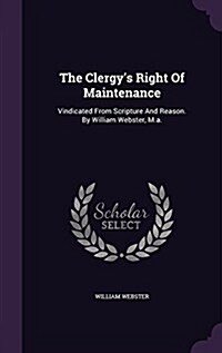 The Clergys Right of Maintenance: Vindicated from Scripture and Reason. by William Webster, M.A. (Hardcover)