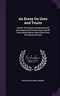 An Essay on Uses and Trusts: And on the Nature and Operation of Conveyances at Common Law, and of Those Which Derive Their Effect from the Statute (Hardcover)