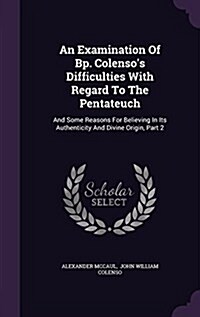 An Examination of BP. Colensos Difficulties with Regard to the Pentateuch: And Some Reasons for Believing in Its Authenticity and Divine Origin, Part (Hardcover)