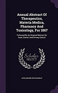 Annual Abstract of Therapeutics, Materia Medica, Pharmacy and Toxicology, for 1867: Followed by an Original Memoir on Gout, Gravel, and Urinary Calcul (Hardcover)