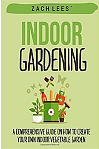 Indoor Gardening: A Comprehensive Guide on How to Create Your Own Indoor Vegetable Garden (Paperback)
