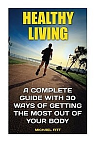 Healthy Living: A Complete Guide with 30 Ways of Getting the Most Out of Your Body: (Live Healthy, Healthy Living Books, Art of Health (Paperback)