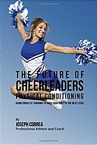 The Future of Cheerleaders Physical Conditioning: Using Cross Fit Training to Push Your Body to the Next Level (Paperback)