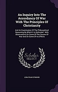 An Inquiry Into the Accordancy of War with the Principles of Christianity: And an Examination of the Philosophical Reasoning by Which It Is Defended: (Hardcover)