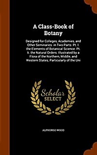 A Class-Book of Botany: Designed for Colleges, Academies, and Other Seminaries. in Two Parts: PT. I. the Elements of Botanical Science. PT. II (Hardcover)