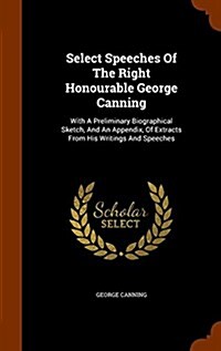 Select Speeches of the Right Honourable George Canning: With a Preliminary Biographical Sketch, and an Appendix, of Extracts from His Writings and Spe (Hardcover)