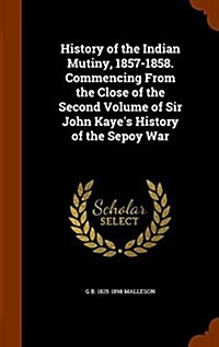 History of the Indian Mutiny, 1857-1858. Commencing from the Close of the Second Volume of Sir John Kayes History of the Sepoy War (Hardcover)