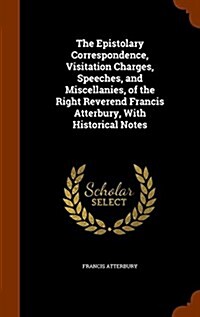 The Epistolary Correspondence, Visitation Charges, Speeches, and Miscellanies, of the Right Reverend Francis Atterbury, with Historical Notes (Hardcover)