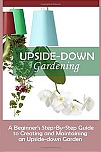 Upside-Down Gardening: A Beginners Step-By-Step Guide to Creating and Maintaining an Upside-Down Garden (Paperback)