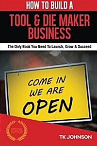 How to Build a Tool & Die Maker Business (Special Edition): The Only Book You Need to Launch, Grow & Succeed (Paperback)