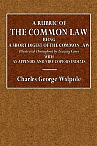 A Rubric of the Common Law: Being a Short Digest of the Common Law, Illustrated Throughout by Leading Cases; With an Appendix and Very Copious Ind (Paperback)