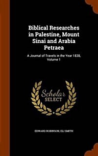 Biblical Researches in Palestine, Mount Sinai and Arabia Petraea: A Journal of Travels in the Year 1838, Volume 1 (Hardcover)