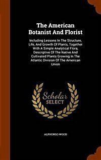 The American Botanist and Florist: Including Lessons in the Structure, Life, and Growth of Plants, Together with a Simple Analytical Flora, Descriptiv (Hardcover)
