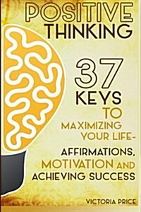 Positive Thinking: 37 Keys to Maximizing Your Life- Affirmations, Motivation and Achieving Success (Paperback)