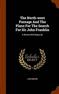 The North-West Passage and the Plans for the Search for Sir John Franklin: A Review with Maps, &C (Hardcover)