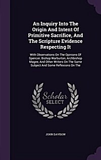 An Inquiry Into the Origin and Intent of Primitive Sacrifice, and the Scripture Evidence Respecting It: With Observations on the Opinions of Spencer, (Hardcover)