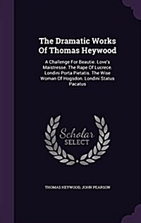The Dramatic Works of Thomas Heywood: A Challenge for Beautie. Loves Maistresse. the Rape of Lucrece. Londini Porta Pietatis. the Wise Woman of Hogsd (Hardcover)