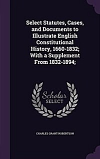 Select Statutes, Cases, and Documents to Illustrate English Constitutional History, 1660-1832; With a Supplement from 1832-1894; (Hardcover)