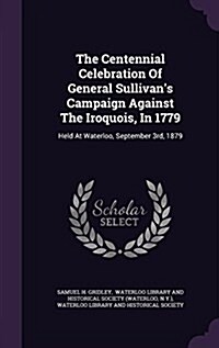 The Centennial Celebration of General Sullivans Campaign Against the Iroquois, in 1779: Held at Waterloo, September 3rd, 1879 (Hardcover)