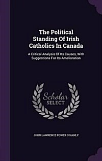 The Political Standing of Irish Catholics in Canada: A Critical Analysis of Its Causes, with Suggestions for Its Amelioration (Hardcover)