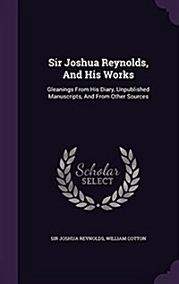 Sir Joshua Reynolds, and His Works: Gleanings from His Diary, Unpublished Manuscripts, and from Other Sources (Hardcover)