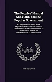 The Peoples Manual and Hand-Book of Popular Government: A Comprehensive View of the Legislative, Executive, and Judicial Departments of the Governmen (Hardcover)
