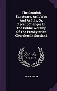 The Scottish Sanctuary, as It Was and as It Is, Or, Recent Changes in the Public Worship of the Presbyterian Churches in Scotland (Hardcover)