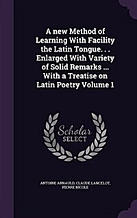 A New Method of Learning with Facility the Latin Tongue. . . Enlarged with Variety of Solid Remarks ... with a Treatise on Latin Poetry Volume 1 (Hardcover)