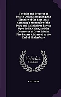 The Rise and Progress of British Opium Smuggling; The Illegality of the East India Companys Monopoly of the Drug; And Its Injurious Effects Upon Indi (Hardcover)