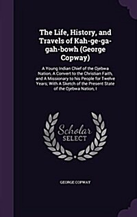 The Life, History, and Travels of Kah-GE-Ga-Gah-Bowh (George Copway): A Young Indian Chief of the Ojebwa Nation, a Convert to the Christian Faith, and (Hardcover)