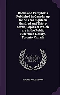Books and Pamphlets Published in Canada, Up to the Year Eighteen Hundred and Thirty-Seven, Copies of Which Are in the Public Reference Library, Toront (Hardcover)