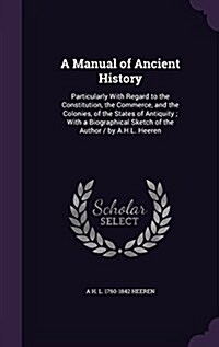 A Manual of Ancient History: Particularly with Regard to the Constitution, the Commerce, and the Colonies, of the States of Antiquity; With a Biogr (Hardcover)