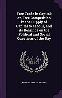 Free Trade in Capital; Or, Free Competition in the Supply of Capital to Labour, and Its Bearings on the Political and Social Questions of the Day (Hardcover)