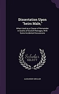 Dissertation Upon heirs Male,: When Used as a Clause of Remainder in Grants of Scotch Peerages, With Some Incidental Discussions (Hardcover)