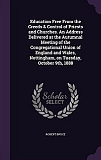 Education Free from the Creeds & Control of Priests and Churches. an Address Delivered at the Autumnal Meeting of the Congregational Union of England (Hardcover)