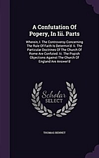 A Confutation of Popery, in III. Parts: Wherein, I. the Controversy Concerning the Rule of Faith Is Determind. II. the Particular Doctrines of the Ch (Hardcover)