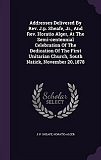 Addresses Delivered by REV. J.P. Sheafe, Jr., and REV. Horatio Alger, at the Semi-Centennial Celebration of the Dedication of the First Unitarian Chur (Hardcover)