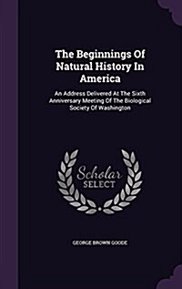 The Beginnings of Natural History in America: An Address Delivered at the Sixth Anniversary Meeting of the Biological Society of Washington (Hardcover)