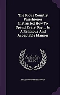 The Pious Country Parishioner Instructed How to Spend Every Day ... in a Religious and Acceptable Manner (Hardcover)
