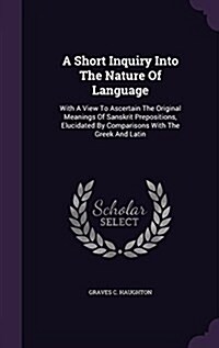 A Short Inquiry Into the Nature of Language: With a View to Ascertain the Original Meanings of Sanskrit Prepositions, Elucidated by Comparisons with t (Hardcover)