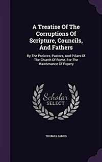 A Treatise of the Corruptions of Scripture, Councils, and Fathers: By the Prelates, Pastors, and Pillars of the Church of Rome, for the Maintenance of (Hardcover)