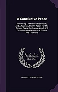 A Conclusive Peace: Presenting the Historically Logical, and a Feasible, Plan of Action for the Coming Peace Conference, Which Will Co-Ord (Hardcover)