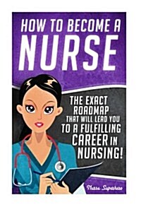 How to Become a Nurse: The Exact Roadmap That Will Lead You to a Fulfilling Career in Nursing! (Paperback)