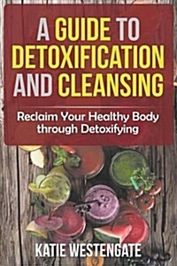 A Guide to Detoxification and Cleansing: Reclaim Your Healthy Body Through Detoxifying (Paperback)