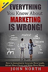 Everything You Know about Marketing Is Wrong!: How to Immediately Generate More Leads, Attract More Clients and Make More Money (Paperback)