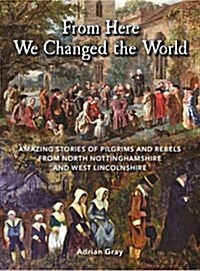 From Here We Changed the World: Amazing Stories of Pilgrims and Rebels from North Nottinghamshire and West Lincolnshire (Paperback)