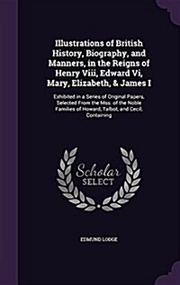 Illustrations of British History, Biography, and Manners, in the Reigns of Henry VIII, Edward VI, Mary, Elizabeth, & James I: Exhibited in a Series of (Hardcover)